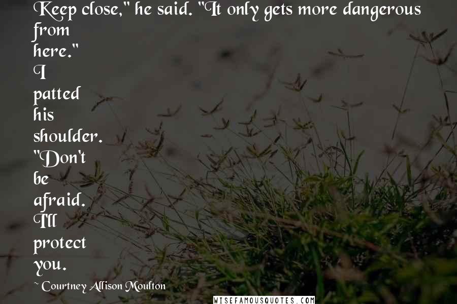 Courtney Allison Moulton Quotes: Keep close," he said. "It only gets more dangerous from here." I patted his shoulder. "Don't be afraid. I'll protect you.