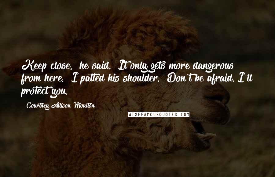 Courtney Allison Moulton Quotes: Keep close," he said. "It only gets more dangerous from here." I patted his shoulder. "Don't be afraid. I'll protect you.