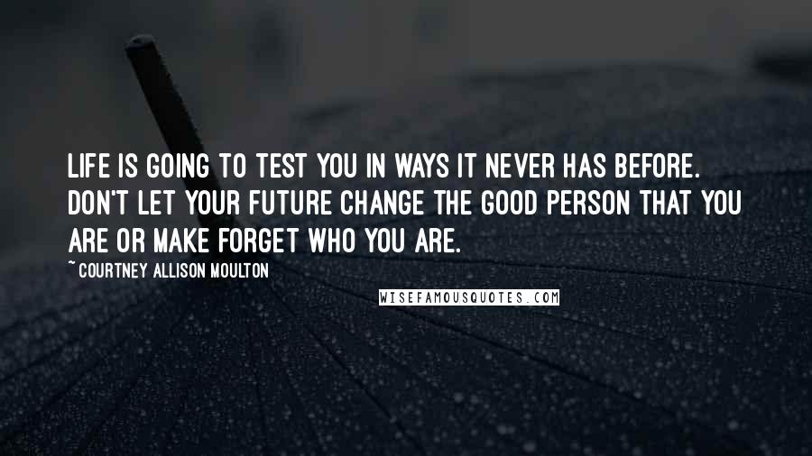 Courtney Allison Moulton Quotes: Life is going to test you in ways it never has before. Don't let your future change the good person that you are or make forget who you are.