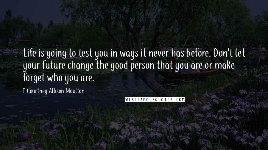 Courtney Allison Moulton Quotes: Life is going to test you in ways it never has before. Don't let your future change the good person that you are or make forget who you are.
