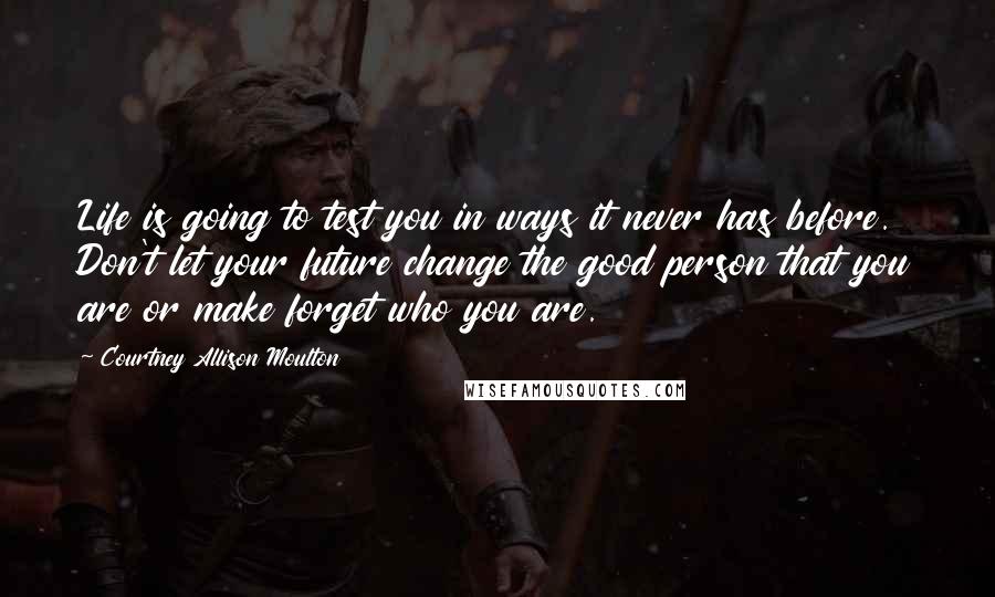 Courtney Allison Moulton Quotes: Life is going to test you in ways it never has before. Don't let your future change the good person that you are or make forget who you are.
