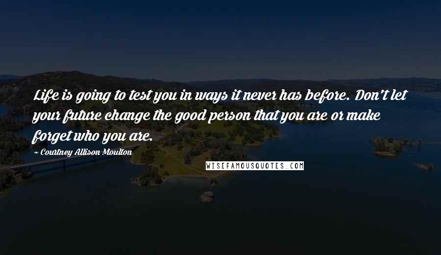 Courtney Allison Moulton Quotes: Life is going to test you in ways it never has before. Don't let your future change the good person that you are or make forget who you are.