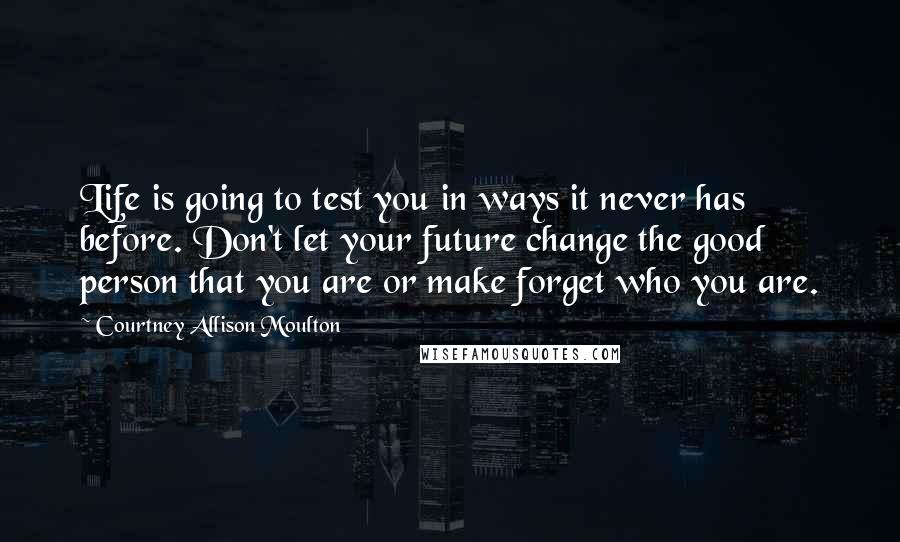 Courtney Allison Moulton Quotes: Life is going to test you in ways it never has before. Don't let your future change the good person that you are or make forget who you are.