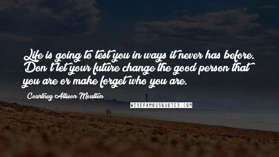 Courtney Allison Moulton Quotes: Life is going to test you in ways it never has before. Don't let your future change the good person that you are or make forget who you are.