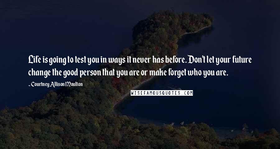 Courtney Allison Moulton Quotes: Life is going to test you in ways it never has before. Don't let your future change the good person that you are or make forget who you are.