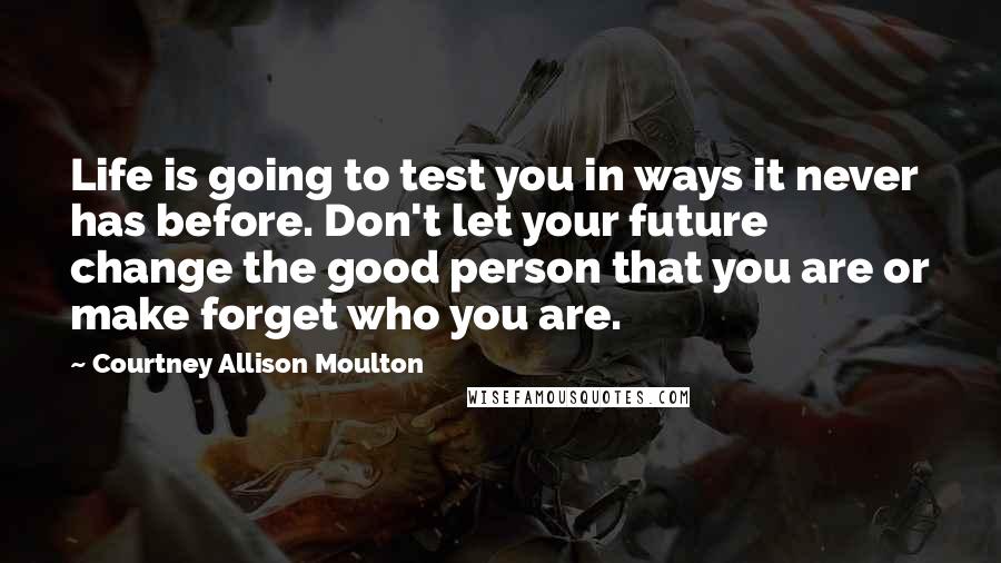Courtney Allison Moulton Quotes: Life is going to test you in ways it never has before. Don't let your future change the good person that you are or make forget who you are.