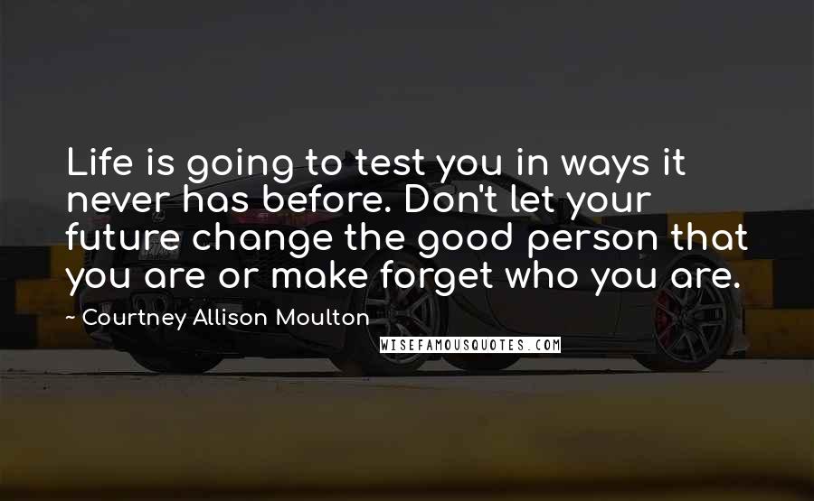 Courtney Allison Moulton Quotes: Life is going to test you in ways it never has before. Don't let your future change the good person that you are or make forget who you are.