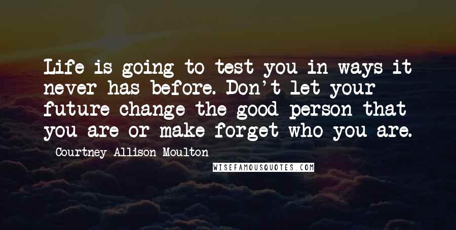 Courtney Allison Moulton Quotes: Life is going to test you in ways it never has before. Don't let your future change the good person that you are or make forget who you are.