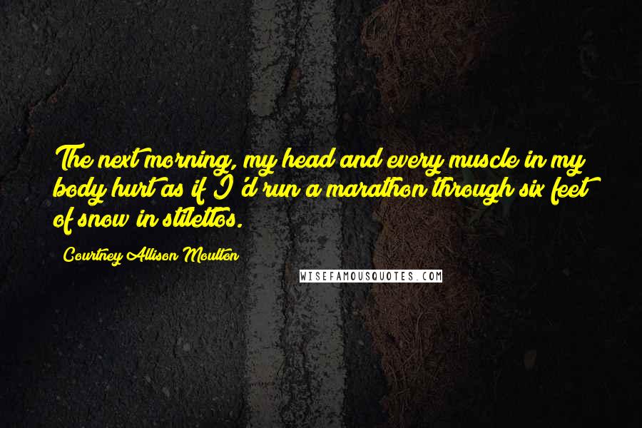 Courtney Allison Moulton Quotes: The next morning, my head and every muscle in my body hurt as if I'd run a marathon through six feet of snow in stilettos.