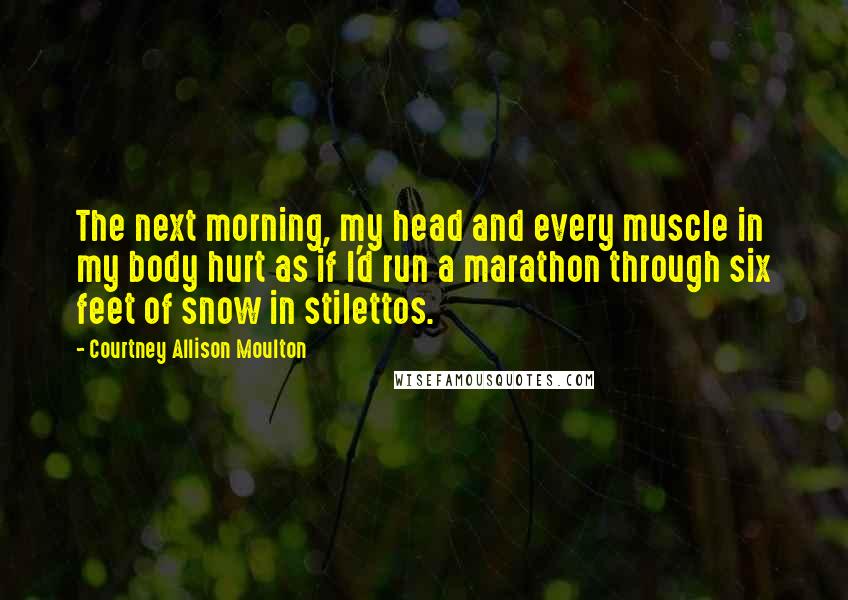 Courtney Allison Moulton Quotes: The next morning, my head and every muscle in my body hurt as if I'd run a marathon through six feet of snow in stilettos.