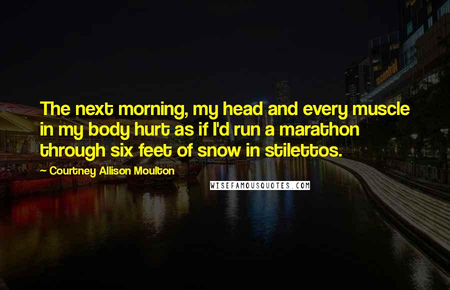 Courtney Allison Moulton Quotes: The next morning, my head and every muscle in my body hurt as if I'd run a marathon through six feet of snow in stilettos.