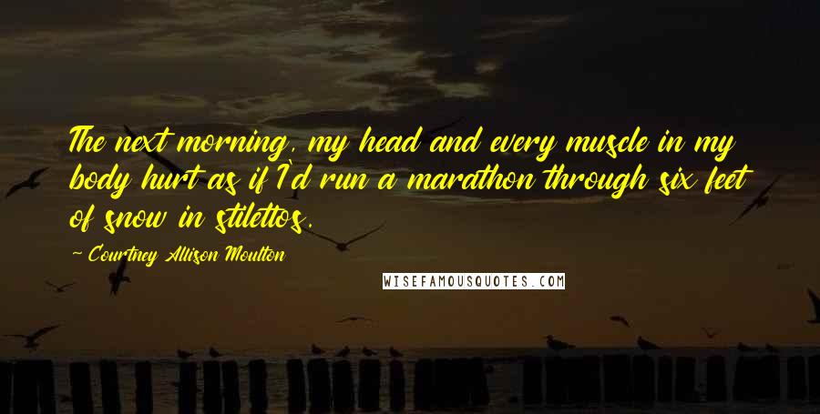 Courtney Allison Moulton Quotes: The next morning, my head and every muscle in my body hurt as if I'd run a marathon through six feet of snow in stilettos.