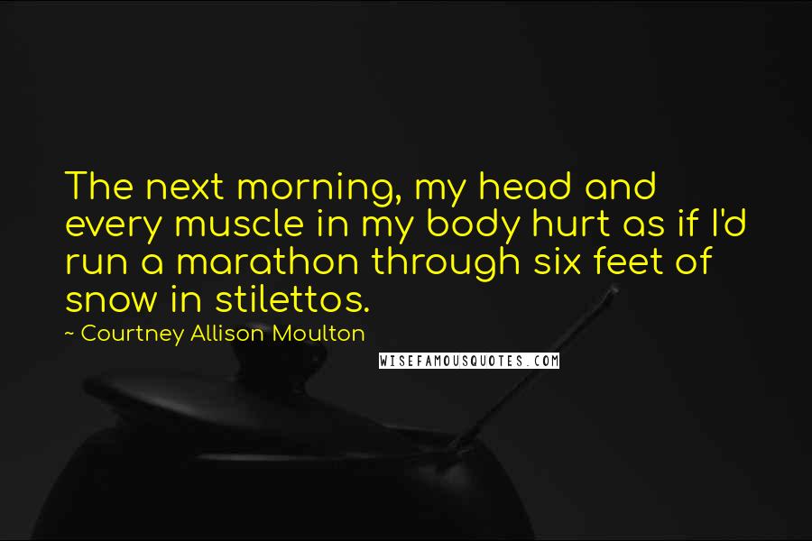 Courtney Allison Moulton Quotes: The next morning, my head and every muscle in my body hurt as if I'd run a marathon through six feet of snow in stilettos.