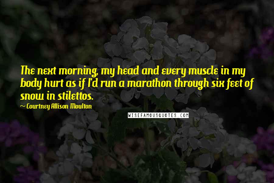 Courtney Allison Moulton Quotes: The next morning, my head and every muscle in my body hurt as if I'd run a marathon through six feet of snow in stilettos.