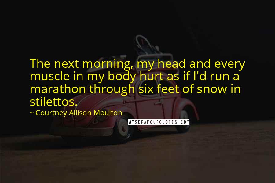 Courtney Allison Moulton Quotes: The next morning, my head and every muscle in my body hurt as if I'd run a marathon through six feet of snow in stilettos.