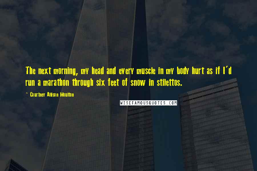 Courtney Allison Moulton Quotes: The next morning, my head and every muscle in my body hurt as if I'd run a marathon through six feet of snow in stilettos.