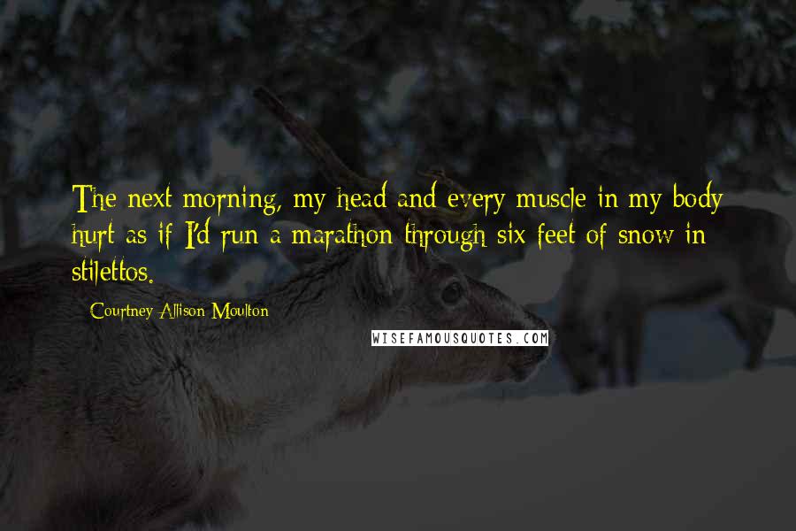 Courtney Allison Moulton Quotes: The next morning, my head and every muscle in my body hurt as if I'd run a marathon through six feet of snow in stilettos.