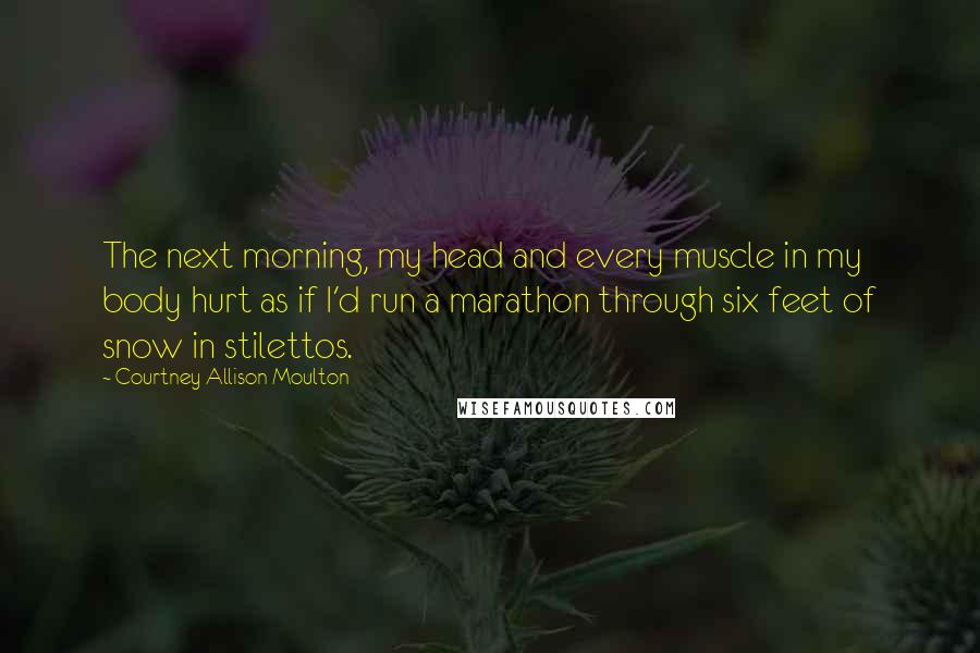 Courtney Allison Moulton Quotes: The next morning, my head and every muscle in my body hurt as if I'd run a marathon through six feet of snow in stilettos.