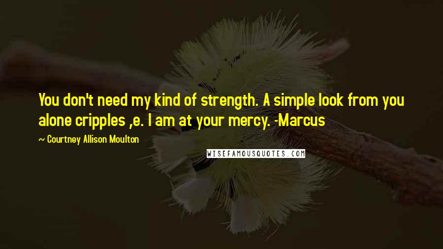 Courtney Allison Moulton Quotes: You don't need my kind of strength. A simple look from you alone cripples ,e. I am at your mercy. -Marcus