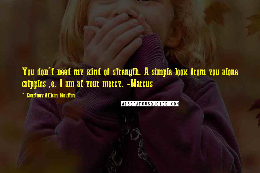 Courtney Allison Moulton Quotes: You don't need my kind of strength. A simple look from you alone cripples ,e. I am at your mercy. -Marcus