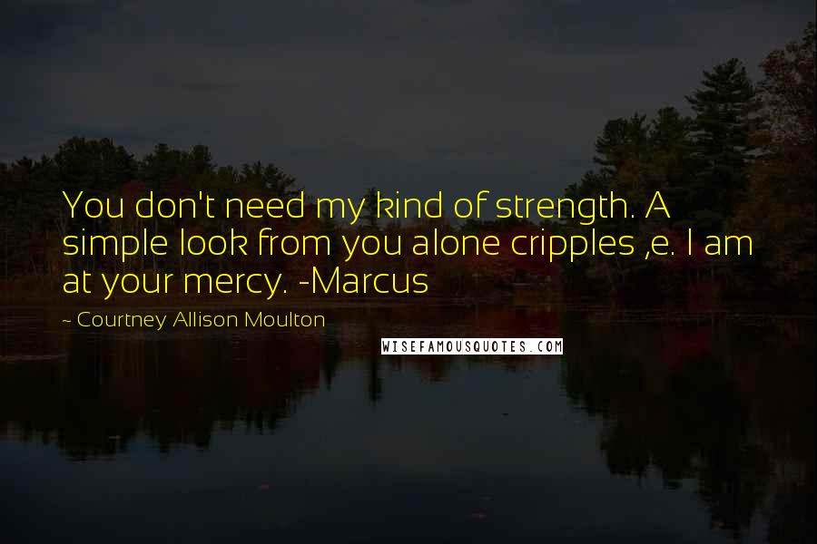 Courtney Allison Moulton Quotes: You don't need my kind of strength. A simple look from you alone cripples ,e. I am at your mercy. -Marcus