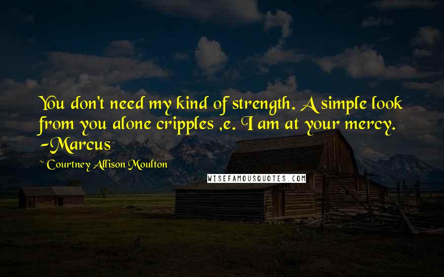 Courtney Allison Moulton Quotes: You don't need my kind of strength. A simple look from you alone cripples ,e. I am at your mercy. -Marcus
