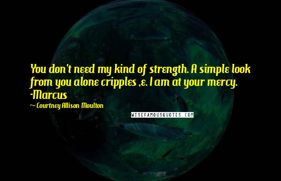 Courtney Allison Moulton Quotes: You don't need my kind of strength. A simple look from you alone cripples ,e. I am at your mercy. -Marcus