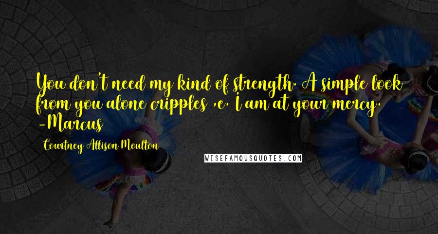 Courtney Allison Moulton Quotes: You don't need my kind of strength. A simple look from you alone cripples ,e. I am at your mercy. -Marcus