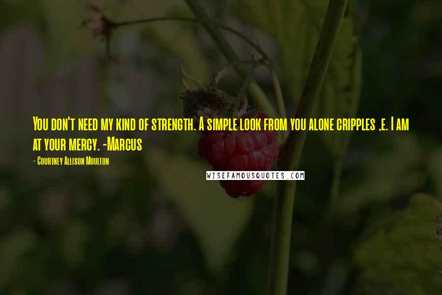 Courtney Allison Moulton Quotes: You don't need my kind of strength. A simple look from you alone cripples ,e. I am at your mercy. -Marcus