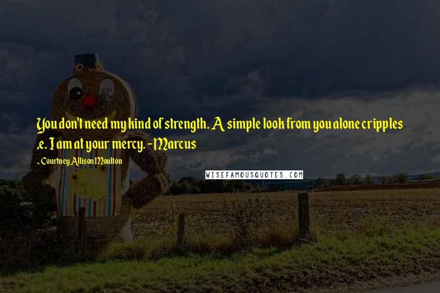 Courtney Allison Moulton Quotes: You don't need my kind of strength. A simple look from you alone cripples ,e. I am at your mercy. -Marcus