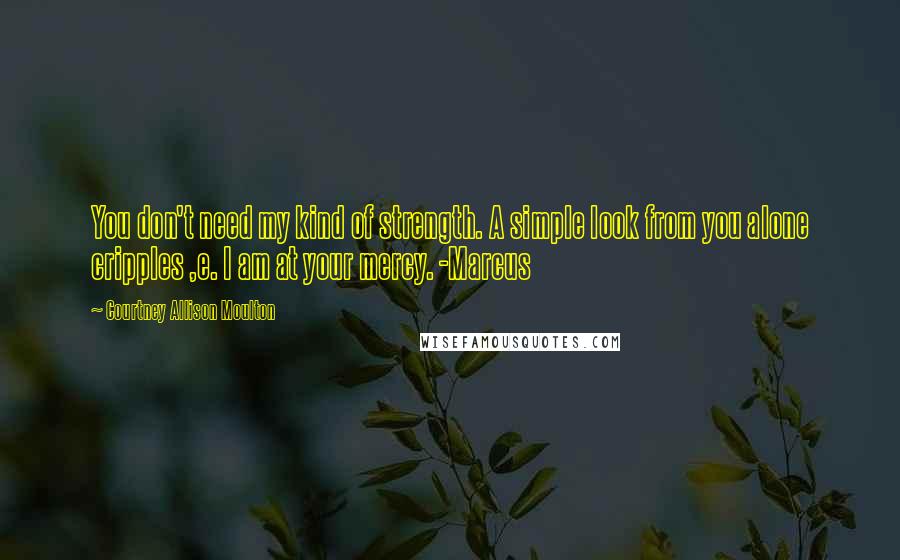 Courtney Allison Moulton Quotes: You don't need my kind of strength. A simple look from you alone cripples ,e. I am at your mercy. -Marcus