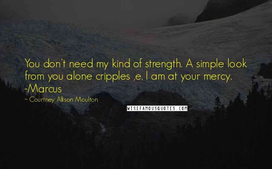 Courtney Allison Moulton Quotes: You don't need my kind of strength. A simple look from you alone cripples ,e. I am at your mercy. -Marcus