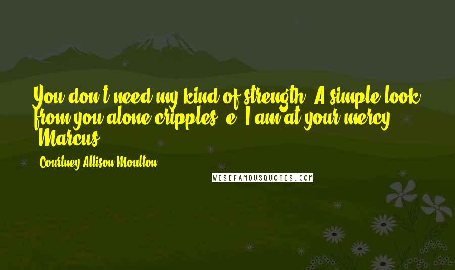 Courtney Allison Moulton Quotes: You don't need my kind of strength. A simple look from you alone cripples ,e. I am at your mercy. -Marcus