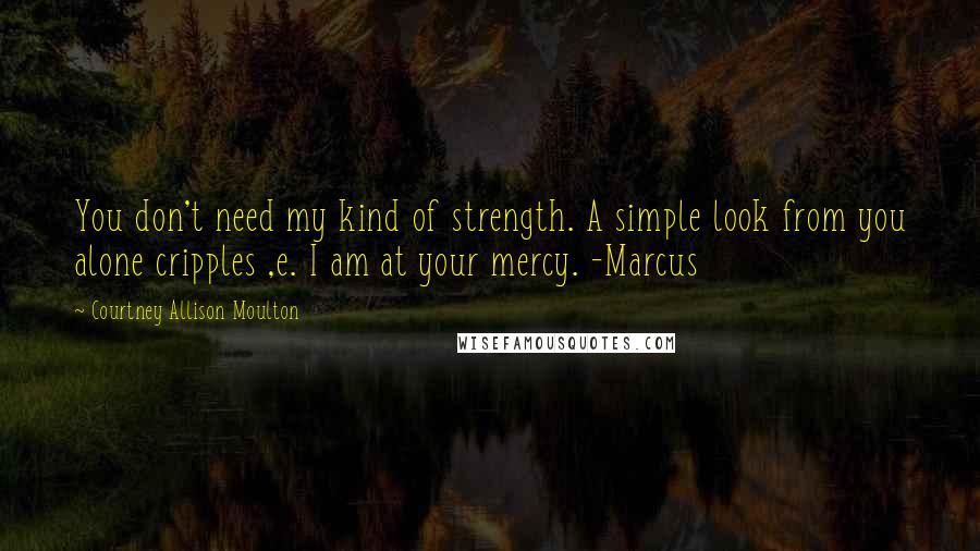 Courtney Allison Moulton Quotes: You don't need my kind of strength. A simple look from you alone cripples ,e. I am at your mercy. -Marcus