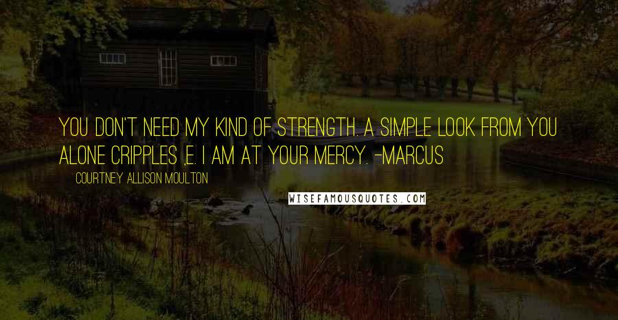 Courtney Allison Moulton Quotes: You don't need my kind of strength. A simple look from you alone cripples ,e. I am at your mercy. -Marcus