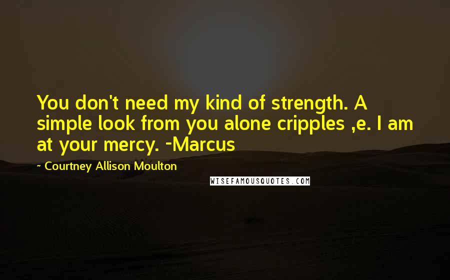 Courtney Allison Moulton Quotes: You don't need my kind of strength. A simple look from you alone cripples ,e. I am at your mercy. -Marcus