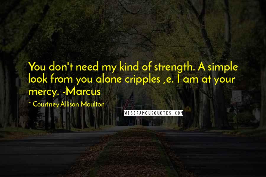 Courtney Allison Moulton Quotes: You don't need my kind of strength. A simple look from you alone cripples ,e. I am at your mercy. -Marcus