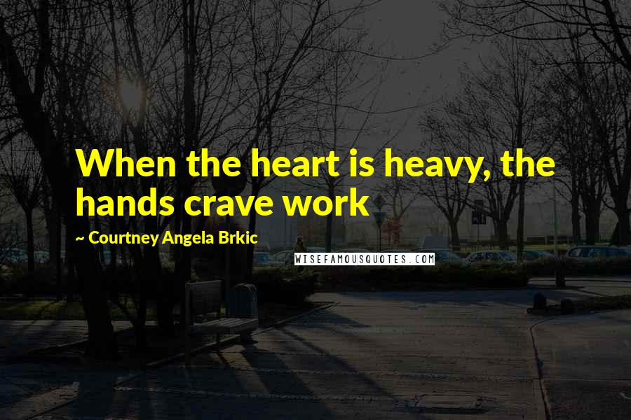 Courtney Angela Brkic Quotes: When the heart is heavy, the hands crave work