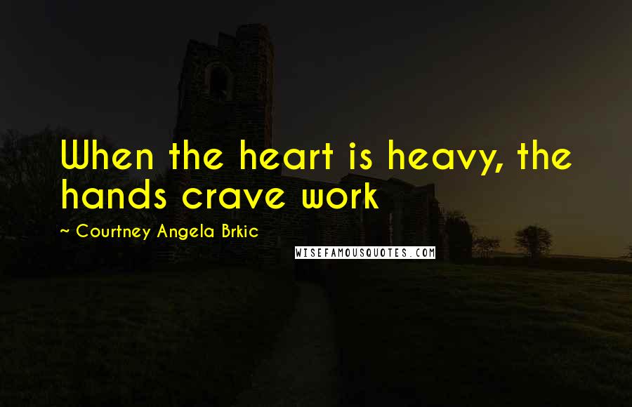 Courtney Angela Brkic Quotes: When the heart is heavy, the hands crave work