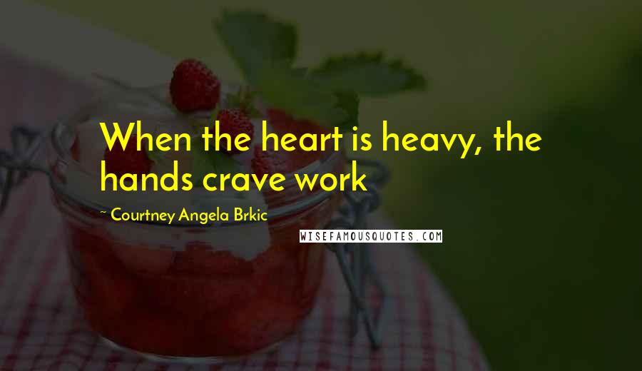 Courtney Angela Brkic Quotes: When the heart is heavy, the hands crave work