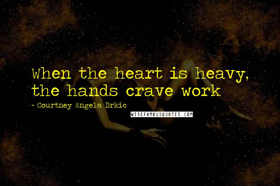 Courtney Angela Brkic Quotes: When the heart is heavy, the hands crave work