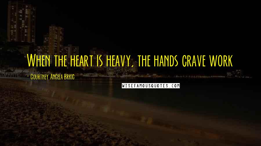 Courtney Angela Brkic Quotes: When the heart is heavy, the hands crave work