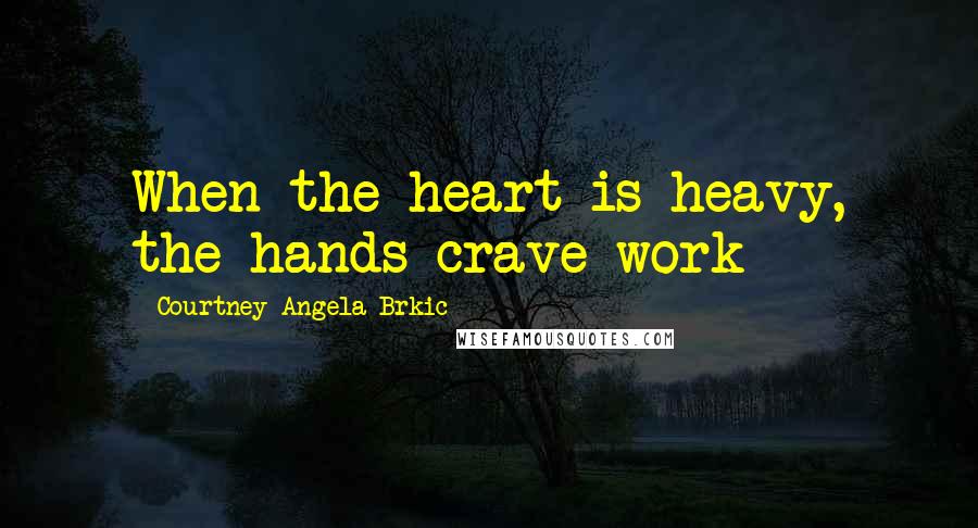 Courtney Angela Brkic Quotes: When the heart is heavy, the hands crave work