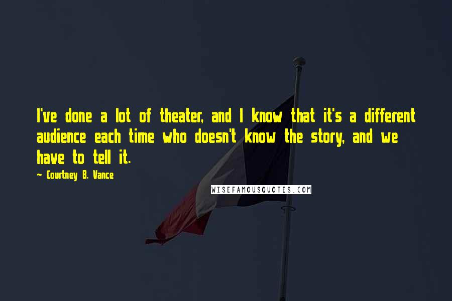 Courtney B. Vance Quotes: I've done a lot of theater, and I know that it's a different audience each time who doesn't know the story, and we have to tell it.