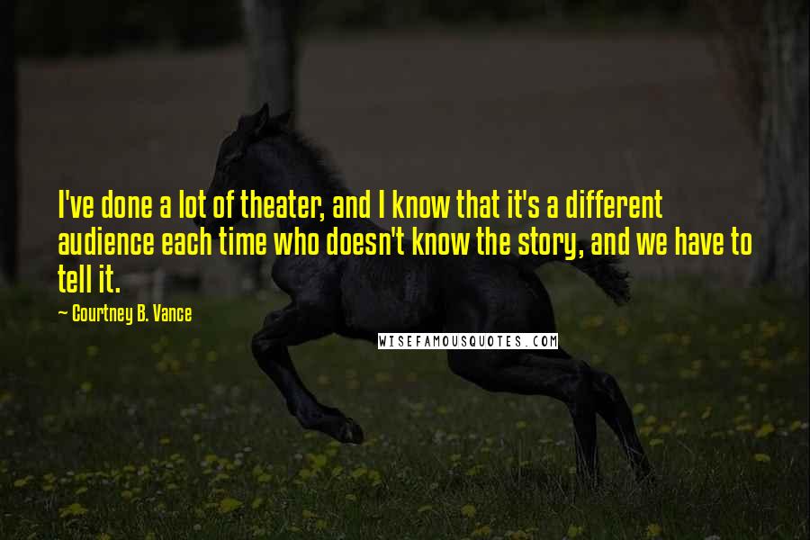 Courtney B. Vance Quotes: I've done a lot of theater, and I know that it's a different audience each time who doesn't know the story, and we have to tell it.