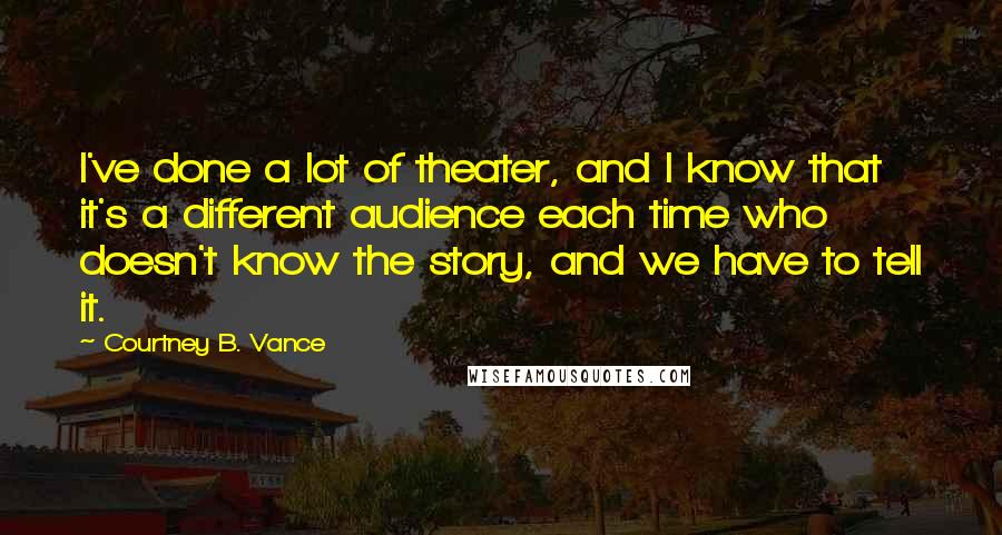 Courtney B. Vance Quotes: I've done a lot of theater, and I know that it's a different audience each time who doesn't know the story, and we have to tell it.