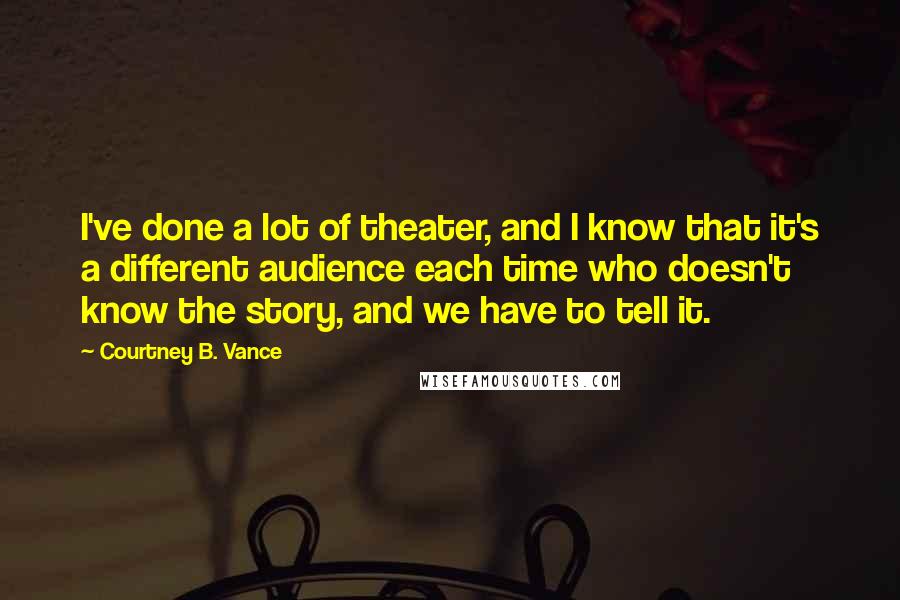 Courtney B. Vance Quotes: I've done a lot of theater, and I know that it's a different audience each time who doesn't know the story, and we have to tell it.