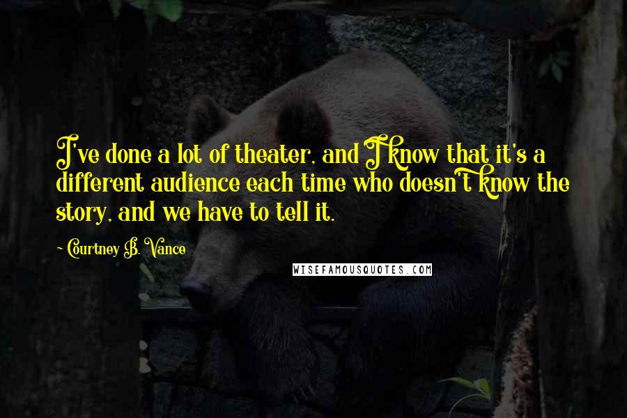 Courtney B. Vance Quotes: I've done a lot of theater, and I know that it's a different audience each time who doesn't know the story, and we have to tell it.