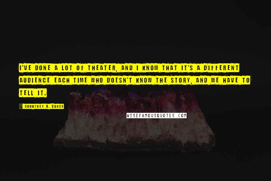 Courtney B. Vance Quotes: I've done a lot of theater, and I know that it's a different audience each time who doesn't know the story, and we have to tell it.