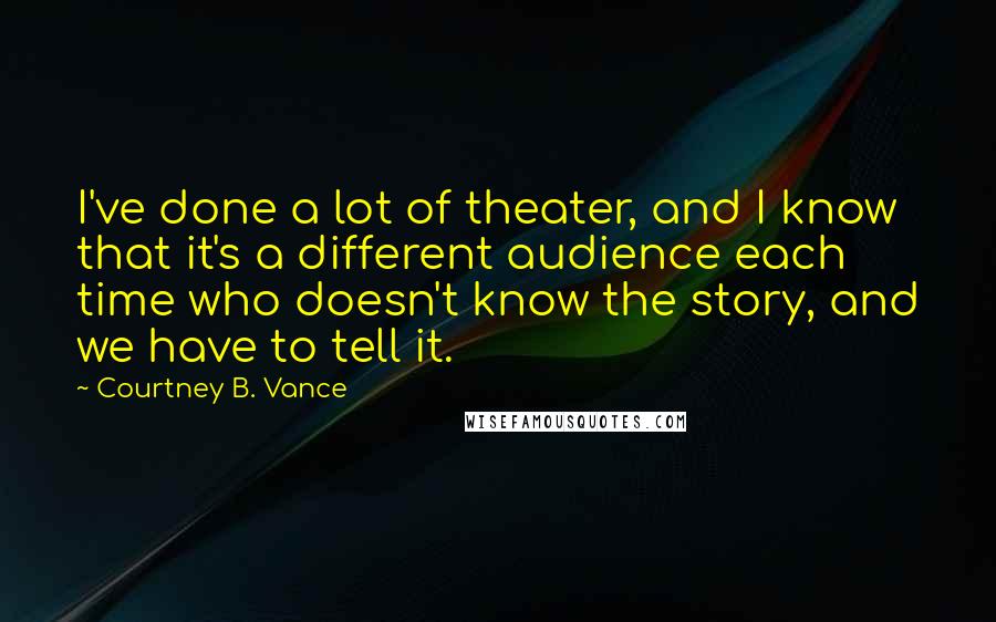 Courtney B. Vance Quotes: I've done a lot of theater, and I know that it's a different audience each time who doesn't know the story, and we have to tell it.